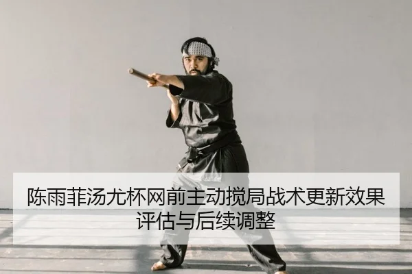 陈雨菲汤尤杯网前主动搅局战术更新效果评估与后续调整