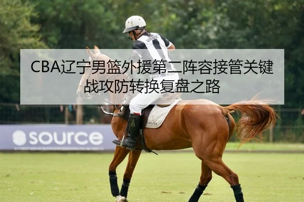 CBA辽宁男篮外援第二阵容接管关键战攻防转换复盘之路