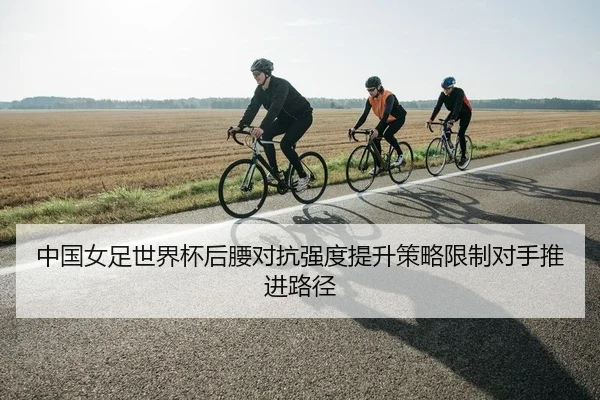 中国女足世界杯后腰对抗强度提升策略限制对手推进路径